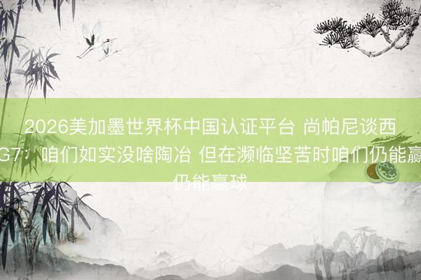 2026美加墨世界杯中国认证平台 尚帕尼谈西决G7：咱们如实没啥陶冶 但在濒临坚苦时咱们仍能赢球