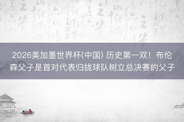 2026美加墨世界杯(中国) 历史第一双！布伦森父子是首对代表归拢球队树立总决赛的父子
