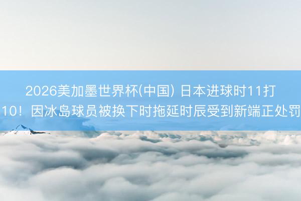 2026美加墨世界杯(中国) 日本进球时11打10！因冰岛球员被换下时拖延时辰受到新端正处罚