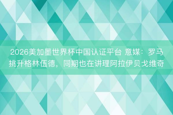 2026美加墨世界杯中国认证平台 意媒：罗马挑升格林伍德，同期也在讲理阿拉伊贝戈维奇