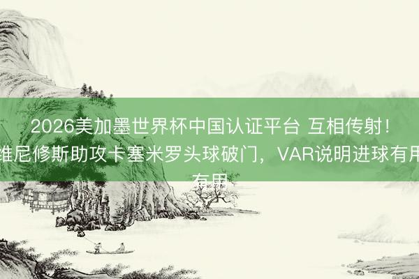2026美加墨世界杯中国认证平台 互相传射！维尼修斯助攻卡塞米罗头球破门，VAR说明进球有用