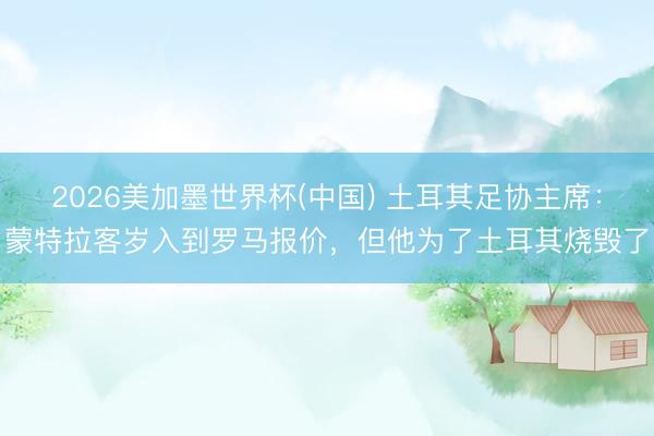 2026美加墨世界杯(中国) 土耳其足协主席：蒙特拉客岁入到罗马报价，但他为了土耳其烧毁了