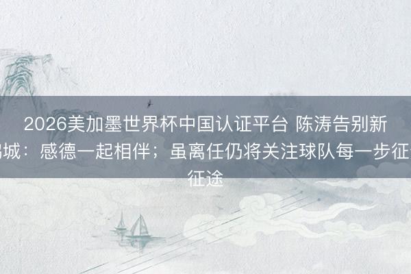 2026美加墨世界杯中国认证平台 陈涛告别新鹏城：感德一起相伴；虽离任仍将关注球队每一步征途