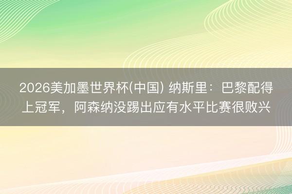 2026美加墨世界杯(中国) 纳斯里：巴黎配得上冠军，阿森纳没踢出应有水平比赛很败兴