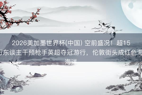 2026美加墨世界杯(中国) 空前盛况！超150万东谈主干预枪手英超夺冠游行，伦敦街头成红色海洋