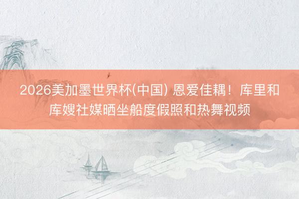 2026美加墨世界杯(中国) 恩爱佳耦！库里和库嫂社媒晒坐船度假照和热舞视频