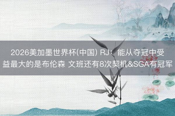 2026美加墨世界杯(中国) RJ：能从夺冠中受益最大的是布伦森 文班还有8次契机&SGA有冠军