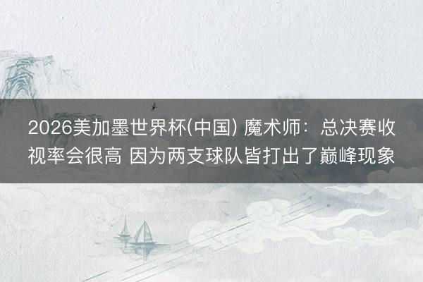 2026美加墨世界杯(中国) 魔术师：总决赛收视率会很高 因为两支球队皆打出了巅峰现象