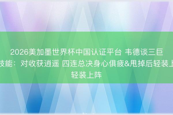 2026美加墨世界杯中国认证平台 韦德谈三巨头技能:对收获逍遥 四连总决身心俱疲&甩掉后轻装上阵