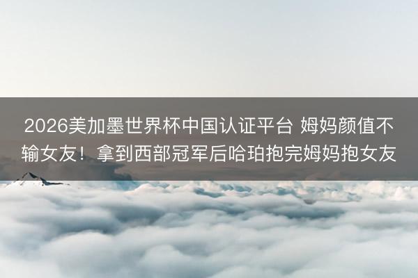 2026美加墨世界杯中国认证平台 姆妈颜值不输女友！拿到西部冠军后哈珀抱完姆妈抱女友