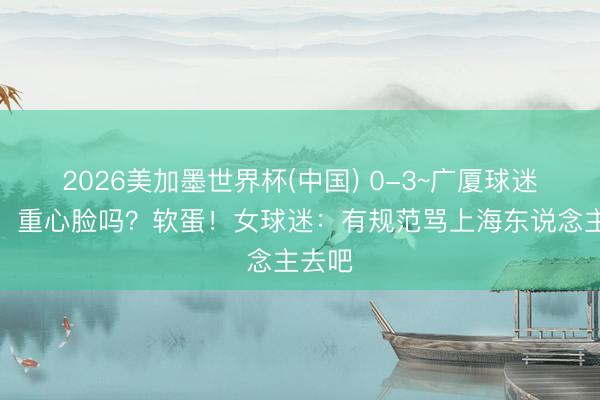 2026美加墨世界杯(中国) 0-3~广厦球迷破防:重心脸吗?软蛋!女球迷:有规范骂上海东说念主去吧