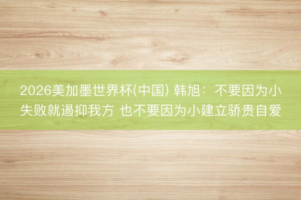 2026美加墨世界杯(中国) 韩旭：不要因为小失败就遏抑我方 也不要因为小建立骄贵自爱