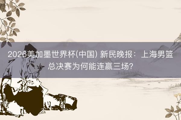 2026美加墨世界杯(中国) 新民晚报：上海男篮总决赛为何能连赢三场？