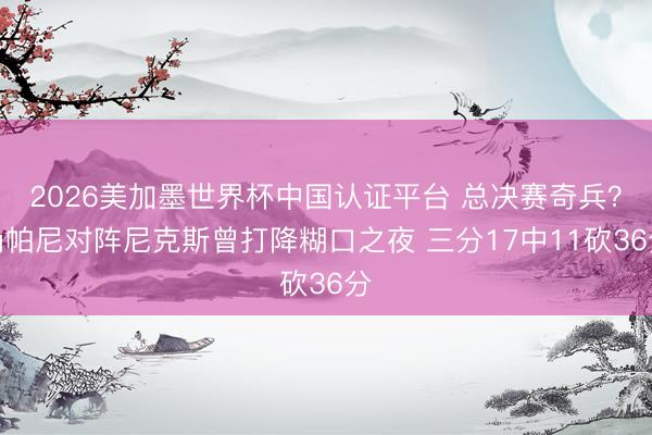 2026美加墨世界杯中国认证平台 总决赛奇兵？尚帕尼对阵尼克斯曾打降糊口之夜 三分17中11砍36分