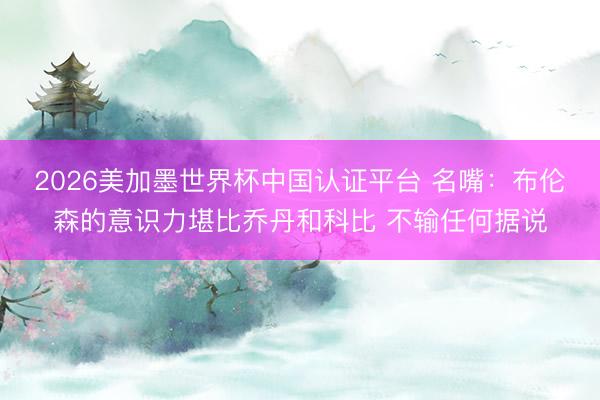 2026美加墨世界杯中国认证平台 名嘴：布伦森的意识力堪比乔丹和科比 不输任何据说