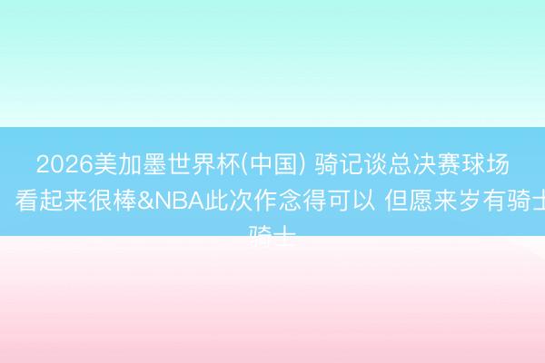 2026美加墨世界杯(中国) 骑记谈总决赛球场：看起来很棒&NBA此次作念得可以 但愿来岁有骑士