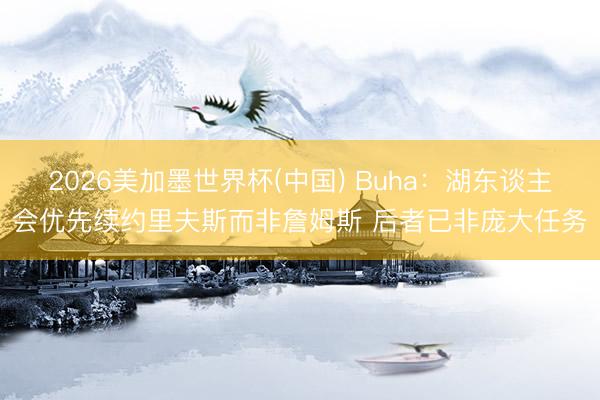 2026美加墨世界杯(中国) Buha：湖东谈主会优先续约里夫斯而非詹姆斯 后者已非庞大任务