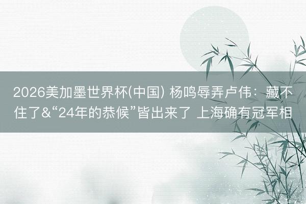 2026美加墨世界杯(中国) 杨鸣辱弄卢伟：藏不住了&“24年的恭候”皆出来了 上海确有冠军相