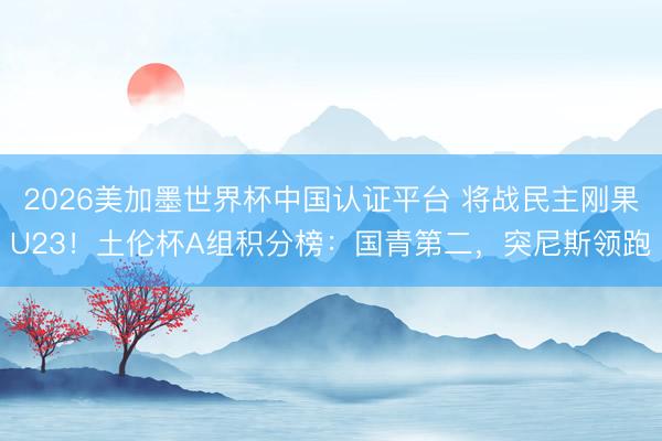 2026美加墨世界杯中国认证平台 将战民主刚果U23！土伦杯A组积分榜：国青第二，突尼斯领跑