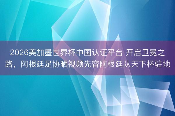 2026美加墨世界杯中国认证平台 开启卫冕之路，阿根廷足协晒视频先容阿根廷队天下杯驻地