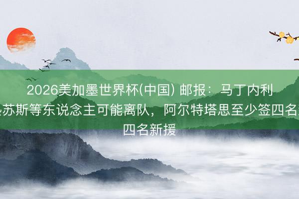 2026美加墨世界杯(中国) 邮报：马丁内利和热苏斯等东说念主可能离队，阿尔特塔思至少签四名新援