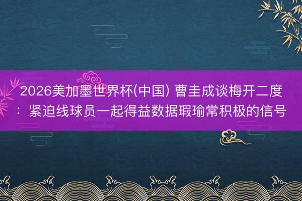 2026美加墨世界杯(中国) 曹圭成谈梅开二度:紧迫线球员一起得益数据瑕瑜常积极的信号