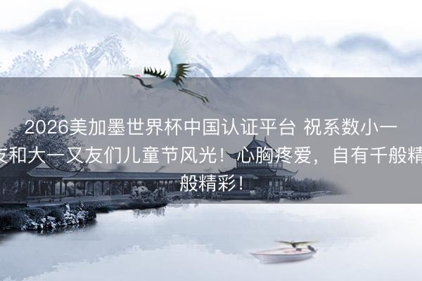 2026美加墨世界杯中国认证平台 祝系数小一又友和大一又友们儿童节风光！心胸疼爱，<a href=