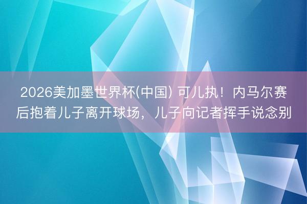2026美加墨世界杯(中国) 可儿执！内马尔赛后抱着儿子离开球场，儿子向记者挥手说念别