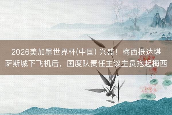 2026美加墨世界杯(中国) 兴盛！梅西抵达堪萨斯城下飞机后，国度队责任主谈主员抱起梅西