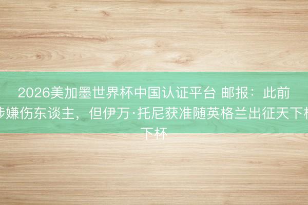 2026美加墨世界杯中国认证平台 邮报：此前涉嫌伤东谈主，但伊万·托尼获准随英格兰出征天下杯