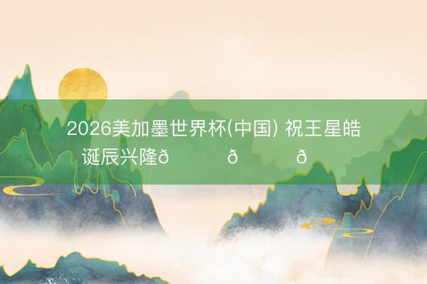 2026美加墨世界杯(中国) 祝王星皓诞辰兴隆🎊🎈🎂