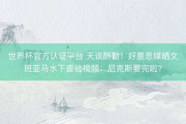 世界杯官方认证平台 天谈酬勤！好意思媒晒文班亚马水下查验视频：尼克斯要完啦？