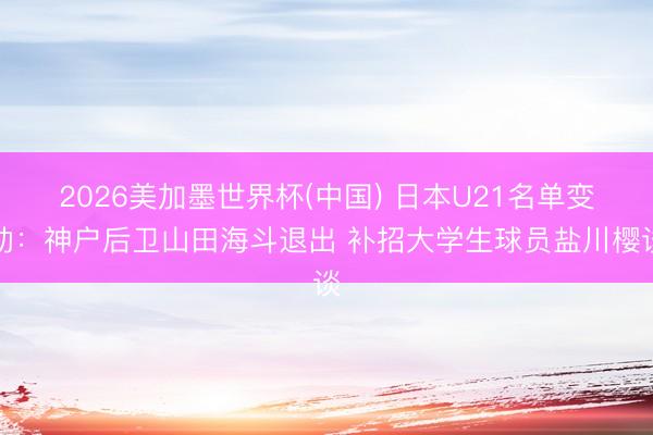 2026美加墨世界杯(中国) 日本U21名单变动：神户后卫山田海斗退出 补招大学生球员盐川樱谈