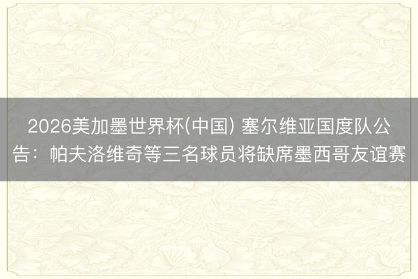 2026美加墨世界杯(中国) 塞尔维亚国度队公告:帕夫洛维奇等三名球员将缺席墨西哥友谊赛