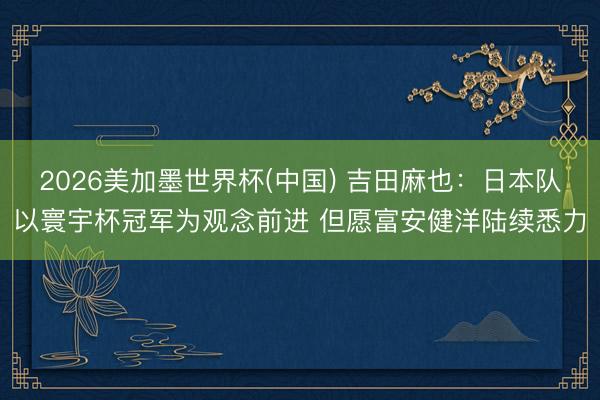2026美加墨世界杯(中国) 吉田麻也：日本队以寰宇杯冠军为观念前进 但愿富安健洋陆续悉力
