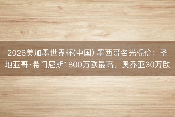2026美加墨世界杯(中国) 墨西哥名光棍价：圣地亚哥·希门尼斯1800万欧最高，奥乔亚30万欧
