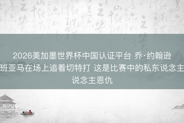 2026美加墨世界杯中国认证平台 乔·约翰逊：文班亚马在场上追着切特打 这是比赛中的私东说念主恩仇