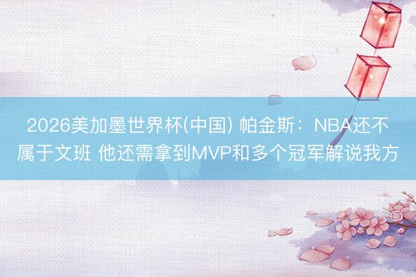2026美加墨世界杯(中国) 帕金斯：NBA还不属于文班 他还需拿到MVP和多个冠军解说我方