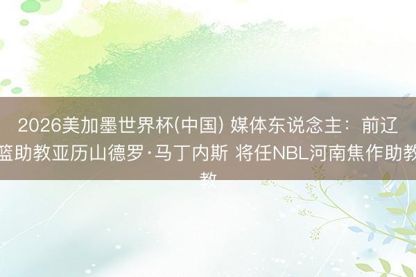 2026美加墨世界杯(中国) 媒体东说念主：前辽篮助教亚历山德罗·马丁内斯 将任NBL河南焦作助教