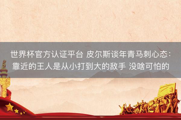 世界杯官方认证平台 皮尔斯谈年青马刺心态：靠近的王人是从小打到大的敌手 没啥可怕的