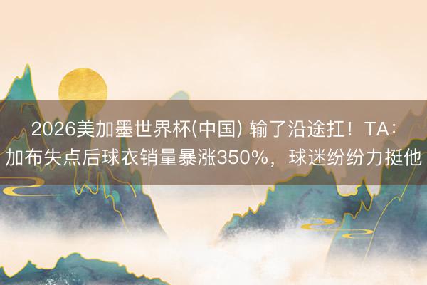2026美加墨世界杯(中国) 输了沿途扛！TA：加布失点后球衣销量暴涨350%，球迷纷纷力挺他