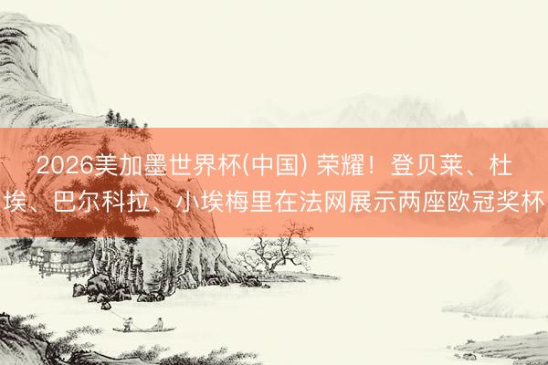 2026美加墨世界杯(中国) 荣耀！登贝莱、杜埃、巴尔科拉、小埃梅里在法网展示两座欧冠奖杯