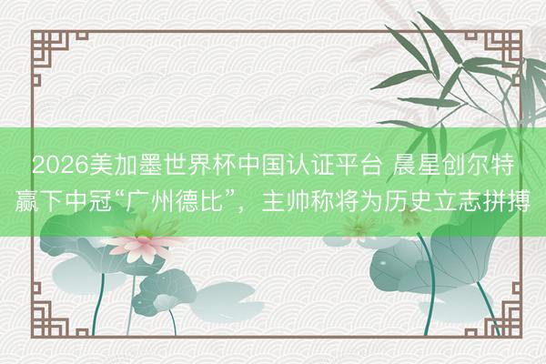 2026美加墨世界杯中国认证平台 晨星创尔特赢下中冠“广州德比”，主帅称将为历史立志拼搏