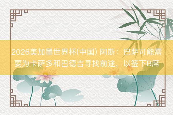 2026美加墨世界杯(中国) 阿斯：巴萨可能需要为卡萨多和巴德吉寻找前途，以签下B席