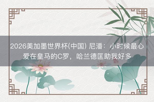 2026美加墨世界杯(中国) 尼潘：小时候最心爱在皇马的C罗，哈兰德匡助我好多