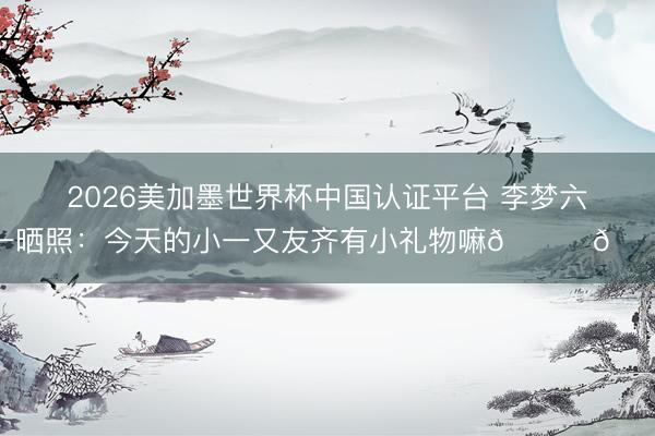 2026美加墨世界杯中国认证平台 李梦六一晒照：今天的小一又友齐有小礼物嘛🎁🎁