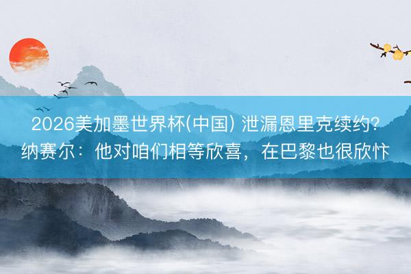 2026美加墨世界杯(中国) 泄漏恩里克续约？纳赛尔：他对咱们相等欣喜，在巴黎也很欣忭