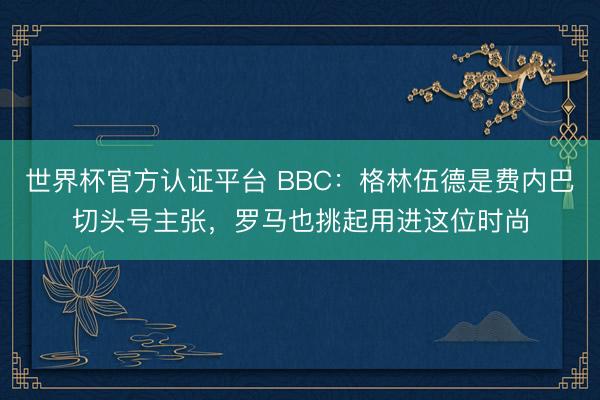 世界杯官方认证平台 BBC：格林伍德是费内巴切头号主张，罗马也挑起用进这位时尚