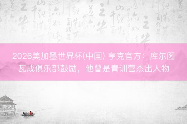 2026美加墨世界杯(中国) 亨克官方：库尔图瓦成俱乐部鼓励，他曾是青训营杰出人物