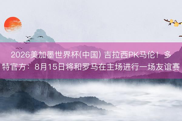 2026美加墨世界杯(中国) 吉拉西PK马伦！多特官方：8月15日将和罗马在主场进行一场友谊赛